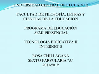 UNIVERSIDAD CENTRAL DEL ECUADOR

 FACULTAD DE FILOSOFÍA, LETRAS Y
    CIENCIAS DE LA EDUCACIÓN

    PROGRAMA DE EDUCACIÓN
        SEMI PRESENCIAL

    TECNOLOGIA EDUCATIVA II
          INTERNET 2

        ROSA CHILLAGANA
      SEXTO PARVULARIA “A”
            2011-2012
 