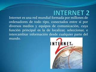 Internet es una red mundial formada por millones de
ordenadores de todo tipo, conectados entre sí por
diversos medios y equipos de comunicación, cuya
función principal es la de localizar, seleccionar, e
intercambiar información desde cualquier parte del
mundo.
 