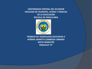 UNIVERSIDAD CENTRAL DEL ECUADOR
FACULTAD DE FILOSOFÍA, LETRAS Y CIENCIAS
           DE LA EDUCACIÓN
        ESCUELA DE PARVULARIA




 TRABAJO DE TEGNOLOGIA EDUCATIVA 2
  NORMA JANNETH LOMBEIDA URBANO
          SEXTO SEMESTRE
            PARALELO “A”
 