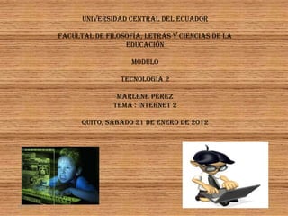 UNIVERSIDAD CENTRAL DEL ECUADOR

             FACULTAL DE FILOSOFÍA, LETRAS Y CIENCIAS DE LA
                              EDUCACIÓN

                                MODULO

                             TECNOLOGÍA 2

                            MARLENE PÉREZ
                           Tema : Internet 2

                   QUITO, SABADO 21 DE enero DE 2012




18/01/2012                                                    1
 