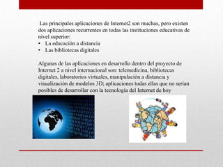 Las principales aplicaciones de Internet2 son muchas, pero existen
dos aplicaciones recurrentes en todas las instituciones educativas de
nivel superior:
• La educación a distancia
• Las bibliotecas digitales

Algunas de las aplicaciones en desarrollo dentro del proyecto de
Internet 2 a nivel internacional son: telemedicina, bibliotecas
digitales, laboratorios virtuales, manipulación a distancia y
visualización de modelos 3D; aplicaciones todas ellas que no serían
posibles de desarrollar con la tecnología del Internet de hoy
 