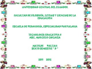 UNIVERSIDAD CENTRAL DEL ECUADOR


FACULTAD DE FILOSOFÍA, LETRAS Y CIENCIAS DE LA
                 EDUCACIÓN


ESCUELA DE PEDAGOGÍA, ESPECIALIDAD PARVULARIA


           TECNOLOGÍA EDUCATIVA II
            MSC. MARCELO CHICAIZA


              MATILDE PALTAN
             SEXTO SEMESTRE “ D “



                  2011   2012
 
