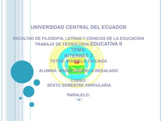 UNIVERSIDAD CENTRAL DEL ECUADOR

FACULTAD DE FILOSOFIA, LETRAS Y CIENICAS DE LA EDUCACION
         TRABAJO DE TECNOLOGIA EDUCATIVA II
                        TEMA:
                     INTERNET 2
               TUTOR: MARCELO CHICAIZA

           ALUMNA: MARIA GABRIELA REGALADO

                       CURSO:
              SEXTO SEMESTRE PARVULARIA

                       PARALELO:
                          “A”
 
