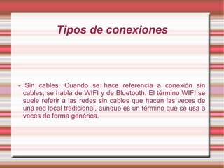 Tipos de conexiones



- Sin cables. Cuando se hace referencia a conexión sin
  cables, se habla de WIFI y de Bluetooth. El término WIFI se
  suele referir a las redes sin cables que hacen las veces de
  una red local tradicional, aunque es un término que se usa a
  veces de forma genérica.
 