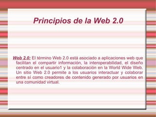 Principios de la Web 2.0



Web 2.0: El término Web 2.0 está asociado a aplicaciones web que
 facilitan el compartir información, la interoperabilidad, el diseño
 centrado en el usuario1 y la colaboración en la World Wide Web.
 Un sitio Web 2.0 permite a los usuarios interactuar y colaborar
 entre sí como creadores de contenido generado por usuarios en
 una comunidad virtual.
 