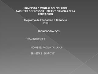 UNIVERSIDAD CENTRAL DEL ECUADOR
FACULTAD DE FILOSOFÍA, LETRAS Y CIENCIAS DE LA
                 EDUCACION

      Programa de Educación a Distancia
                    (PED)


                 TECNOLOGIA DOS


       TEMA:INTERNET 2


           NOMBRE: PAOLA TALLANA

           SEMESTRE : SEXTO”E”
 