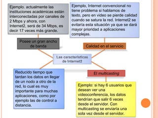 Ejemplo. actualmente las         Ejemplo, Internet convencional no
instituciones académicas están   tiene problema si hablamos de
interconectadas por canales de   texto, pero en video se pierde calidad
2 Mbps y ahora, con              cuando se satura la red. Internet2 se
Internet2, será de 34 Mbps, es   evitaría esta situación ya que se dará
decir 17 veces más grande.       mayor prioridad a aplicaciones
                                 complejas.
     Posee un gran ancho
          de banda                       Calidad en el servicio




   Reducido tiempo que                       El multicasting
   tardan los datos en llegar
   de un nodo a otro de la
   red, lo cual es muy              Ejemplo: si hay 6 usuarios que
   importante para muchas           desean ver una
   aplicaciones, como por           videoconferencia, los datos
   ejemplo las de control a         tendrían que salir 6 veces
   distancia.                       desde el servidor. Con
                                    multicasting se enviaría una
                                    sola vez desde el servidor.
 