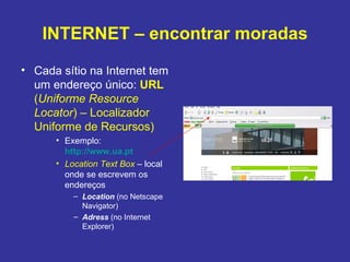 INTERNET – encontrar moradas Cada sítio na Internet tem um endereço único:  URL  ( Uniforme Resource Locator ) – Localizador Uniforme de Recursos)  Exemplo:  http://www.ua.pt Location Text Box   – local onde se escrevem os endereços Location  (no Netscape Navigator) Adress  (no Internet Explorer) 