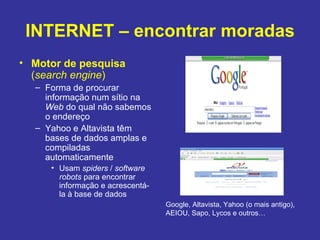 INTERNET – encontrar moradas Motor de pesquisa  ( search engine ) Forma de procurar informação num sítio na  Web  do qual não sabemos o endereço Yahoo e Altavista têm bases de dados amplas e compiladas automaticamente Usam  spiders  /  software robots  para encontrar informação e acrescentá-la à base de dados Google, Altavista, Yahoo (o mais antigo), AEIOU, Sapo, Lycos e outros… 