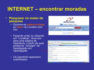 INTERNET – encontrar moradas Pesquisar no motor de pesquisa Escreve-se  palavra-chave  ou  tema  na  Location text box Fazendo  enter  ou clicando em “Localizar”, leva-nos para uma página de hipertexto, a partir da qual podemos “navegar” de hiperligação em hiperligação Os  hiperlinks  aparecem sublinhados 
