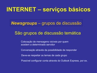 INTERNET – serviços básicos Newsgroups   – grupos de discussão São grupos de discussão temática Colocação de mensagens visíveis por quem  acedem a determinado servidor Conversação através da possibilidade de responder Deve-se respeitar os temas de cada grupo Possível configurar conta através do Outlook Express, por ex. 