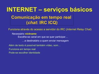 INTERNET – serviços básicos Comunicação em tempo real  ( chat : IRC ICQ) Funciona através do acesso a servidor do IRC ( Internet Relay Chat ) Necessário  nickname Escolhe-se canal em que se quer participar… … e destinatário a quem enviar mensagem Além de texto é possível também vídeo, som… Funciona em tempo real Pode-se escolher identidade 