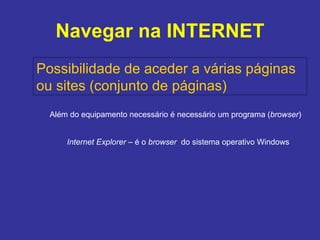 Navegar na INTERNET Possibilidade de aceder a várias páginas  ou sites (conjunto de páginas) Além do equipamento necessário é necessário um programa ( browser ) Internet Explorer  – é o  browser  do sistema operativo Windows 