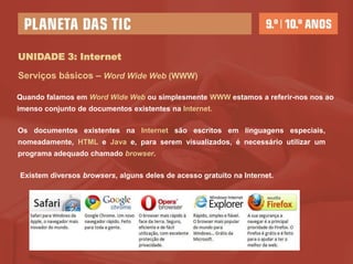 UNIDADE 3: Internet

Serviços básicos – World Wide Web (WWW)

Quando falamos em World Wide Web ou simplesmente WWW estamos a referir-nos nos
ao imenso conjunto de documentos existentes na Internet.

Os documentos existentes na Internet são escritos em linguagens especiais,
nomeadamente, HTML e Java e, para serem visualizados, é necessário utilizar um
programa adequado chamado browser.

Existem diversos browsers, alguns deles de acesso gratuito na Internet.
 