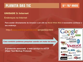 UNIDADE 3: Internet

 Endereços na Internet

 Para aceder diretamente do browser a um site na World Wide Web é necessário conhecer o
 seu endereço

  http://www.esb3carvalhos.com/projectos.html




Caso contrário podemos pesquisar usando um motor de busca.



 O protocolo associado a este serviço é o HTTP
 (Hiper Text Markup Protocal)
 