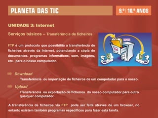 UNIDADE 3: Internet

Serviços básicos – Transferência de ficheiros

FTP é um protocolo que possibilita a transferência de
ficheiros através da Internet, potenciando a cópia de
documentos, programas informáticos, som, imagens,
etc., para o nosso computador.


    Download
       Transferência ou importação de ficheiros de um computador para o nosso.

    Upload
       Transferência ou exportação de ficheiros do nosso computador para outro
       qualquer computador.

A transferência de ficheiros via FTP pode ser feita através de um browser, no
entanto existem também programas específicos para fazer esta tarefa.
 