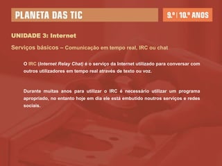 UNIDADE 3: Internet

Serviços básicos – Comunicação em tempo real, IRC ou chat

    O IRC (Internet Relay Chat) é o serviço da Internet utilizado para conversar com
    outros utilizadores em tempo real através de texto ou voz.



    Durante muitas anos para utilizar o IRC é necessário utilizar um programa
    apropriado, no entanto hoje em dia ele está embutido noutros serviços e redes
    sociais.
 