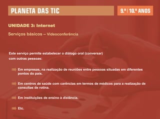 UNIDADE 3: Internet

Serviços básicos – Videoconferência



Este serviço permite estabelecer o diálogo oral (conversar)
com outras pessoas:


     Em empresas, na realização de reuniões entre pessoas situadas em diferentes
     pontos do país.


     Em centros de saúde com carências em termos de médicos para a realização de
     consultas de rotina.


     Em instituições de ensino à distância.


     Etc.
 
