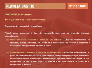 UNIDADE 3: Internet

Serviços básicos – Videoconferência

Equipamento necessário – Hardware


Poderá   variar   conforme   o   tipo   de   videoconferência   que   se   pretenda   promover,
nomeadamente:
     Videoconferência realizada a partir de um estúdio – Utilizada normalmente em
     reuniões, cursos, palestras, etc., onde há a necessidade de recorrer a modernos e
     sofisticados equipamentos de vídeo e áudio.


     Videoconferência realizada a partir de um computador – Realizada, normalmente, a
     partir de casa ou de um escritório, não havendo uma grande preocupação em termos
     de qualidade de som e de imagem. Nesta situação, apenas é necessário dispor de um
     computador, de um acesso rápido à Internet e de uma câmara de vídeo para
     computador – webcam.
 
