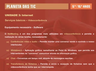 UNIDADE 3: Internet

Serviços básicos – Videoconferência

Equipamento necessário - Software

O NetMeeting é um dos programas mais utilizados em videoconferência e permite a
realização de várias tarefas, nomeadamente:

      Conferências vídeo e áudio – Permite manter uma conversa vendo e ouvindo o nosso
      interlocutor.

      Whiteboard – Aplicação gráfica, semelhante ao Paint do Windows, que permite aos
      intervenientes na “conversa” comunicar através de informação gráfica.

      Chat – Conversas em tempo real, através de mensagens escritas.

      Transferência de ficheiros – Permite o envio e recepção de ficheiros sem que a
      videoconferência tenha que ser interrompida.
 