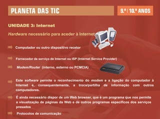UNIDADE 3: Internet

Hardware necessário para aceder à Internet


   Computador ou outro dispositivo recetor


   Fornecedor de serviço de Internet ou ISP (Internet Service Provider)

    Modem/Router (interno, externo ou PCMCIA)


   Este software permite o reconhecimento do modem e a ligação do computador à
   Internet e, consequentemente, a troca/partilha de informação com outros
   computadores.

   É ainda necessário dispor de um Web browser, que é um programa que nos permite
   a visualização de páginas da Web e de outros programas específicos dos serviços
   presados
    Protocolos de comunicação
 