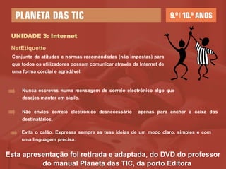 UNIDADE 3: Internet

 NetEtiquette
 Conjunto de atitudes e normas recomendadas (não impostas) para
 que todos os utilizadores possam comunicar através da Internet de
 uma forma cordial e agradável.


     Nunca escrevas numa mensagem de correio electrónico algo que
     desejes manter em sigilo.

     Não envies correio electrónico desnecessário     apenas para encher a caixa dos
     destinatários.

     Evita o calão. Expressa sempre as tuas ideias de um modo claro, simples e com
     uma linguagem precisa.


Esta apresentação foi retirada e adaptada, do DVD do professor
          do manual Planeta das TIC, da porto Editora
 