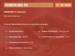 UNIDADE 3: Internet

Serviços básicos



A Internet disponibiliza diversos serviços sendo de realçar:



      Correio Electrónico                          Grupos de Discussão – Newsgroups


      World Wide Web – WWW                         Comunicação em Tempo Real – Chat


      Transferência de Ficheiros – FTP


      Videoconferência – Netmeeting
 