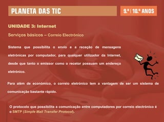 UNIDADE 3: Internet

Serviços básicos – Correio Electrónico

Sistema que possibilita o envio e a receção de mensagens

eletrónicas por computador, para qualquer utilizador da Internet,

desde que tanto o emissor como o recetor possuam um endereço

eletrónico.


Para além de económico, o correio eletrónico tem a vantagem de ser um sistema de

comunicação bastante rápido.



 O protocolo que possibilita a comunicação entre computadores por correio electrónico é
 o SMTP (Simple Mail Transfer Protocol).
 
