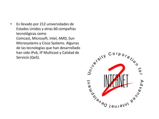•   Es llevado por 212 universidades de
    Estados Unidos y otras 60 compañías
    tecnológicas como
    Comcast, Microsoft, Intel, AMD, Sun
    Microsystems y Cisco Systems. Algunas
    de las tecnologías que han desarrollado
    han sido IPv6, IP Multicast y Calidad de
    Servicio (QoS).
 
