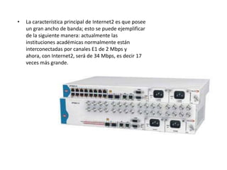 •   La característica principal de Internet2 es que posee
    un gran ancho de banda; esto se puede ejemplificar
    de la siguiente manera: actualmente las
    instituciones académicas normalmente están
    interconectadas por canales E1 de 2 Mbps y
    ahora, con Internet2, será de 34 Mbps, es decir 17
    veces más grande.
 