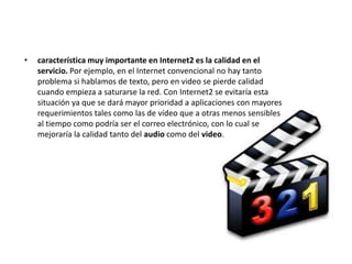 •   característica muy importante en Internet2 es la calidad en el
    servicio. Por ejemplo, en el Internet convencional no hay tanto
    problema si hablamos de texto, pero en video se pierde calidad
    cuando empieza a saturarse la red. Con Internet2 se evitaría esta
    situación ya que se dará mayor prioridad a aplicaciones con mayores
    requerimientos tales como las de vídeo que a otras menos sensibles
    al tiempo como podría ser el correo electrónico, con lo cual se
    mejoraría la calidad tanto del audio como del video.
 