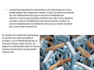 •   característica igualmente importante es el multicasting, el cual se
       puede explicar de la siguiente manera: si hay 6 usuarios que desean
       ver una videoconferencia que se estuviera mandando por
       Internet, ocurriría que los datos tendrían que salir 6 veces desde el
       servidor, y esto se multiplicaría hacia otros usuarios, es decir se
       estaría multiplicando la cantidad de veces que se manda el evento
       por usuario que lo quiera ver.


En cambio por medio del multicasting
se enviaría una sola vez desde el
servidor y se iría distribuyendo por la
ruta que lo lleva a cada usuario, sin
duplicar la información sobre el mismo
camino, de esta forma se aprovecha
mejor la red.
 
