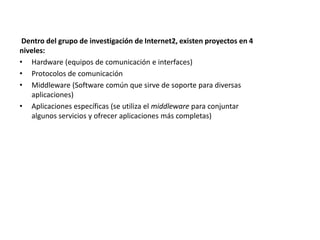 Dentro del grupo de investigación de Internet2, existen proyectos en 4
niveles:
• Hardware (equipos de comunicación e interfaces)
• Protocolos de comunicación
• Middleware (Software común que sirve de soporte para diversas
   aplicaciones)
• Aplicaciones específicas (se utiliza el middleware para conjuntar
   algunos servicios y ofrecer aplicaciones más completas)
 
