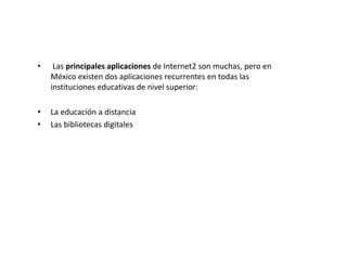 •    Las principales aplicaciones de Internet2 son muchas, pero en
    México existen dos aplicaciones recurrentes en todas las
    instituciones educativas de nivel superior:

•   La educación a distancia
•   Las bibliotecas digitales
 