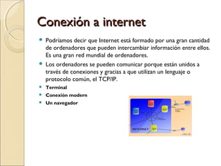 Conexión a internet




Podríamos decir que Internet está formado por una gran cantidad
de ordenadores que pueden intercambiar información entre ellos.
Es una gran red mundial de ordenadores.
Los ordenadores se pueden comunicar porque están unidos a
través de conexiones y gracias a que utilizan un lenguaje o
protocolo común, el TCP/IP.



Terminal



Conexión modern



Un navegador

 