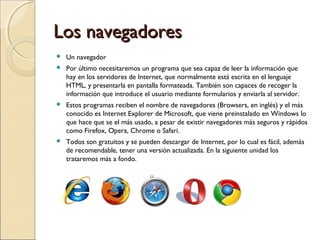 Los navegadores


Un navegador



Por último necesitaremos un programa que sea capaz de leer la información que
hay en los servidores de Internet, que normalmente está escrita en el lenguaje
HTML, y presentarla en pantalla formateada. También son capaces de recoger la
información que introduce el usuario mediante formularios y enviarla al servidor.



Estos programas reciben el nombre de navegadores (Browsers, en inglés) y el más
conocido es Internet Explorer de Microsoft, que viene preinstalado en Windows lo
que hace que se el más usado, a pesar de existir navegadores más seguros y rápidos
como Firefox, Opera, Chrome o Safari.



Todos son gratuitos y se pueden descargar de Internet, por lo cual es fácil, además
de recomendable, tener una versión actualizada. En la siguiente unidad los
trataremos más a fondo.

 