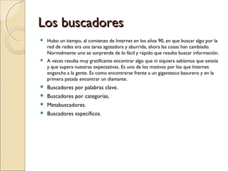Los buscadores


Hubo un tiempo, al comienzo de Internet en los años 90, en que buscar algo por la
red de redes era una tarea agotadora y aburrida, ahora las cosas han cambiado.
Normalmente uno se sorprende de lo fácil y rápido que resulta buscar información.



A veces resulta muy gratificante encontrar algo que ni siquiera sabíamos que existía
y que supera nuestras expectativas. Es uno de los motivos por los que Internet
engancha a la gente. Es como encontrarse frente a un gigantesco basurero y en la
primera patada encontrar un diamante.



Buscadores por palabras clave.



Buscadores por categorías.



Metabuscadores.



Buscadores específicos.

 
