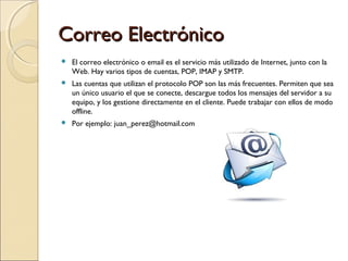 Correo Electrónico


El correo electrónico o email es el servicio más utilizado de Internet, junto con la
Web. Hay varios tipos de cuentas, POP, IMAP y SMTP.



Las cuentas que utilizan el protocolo POP son las más frecuentes. Permiten que sea
un único usuario el que se conecte, descargue todos los mensajes del servidor a su
equipo, y los gestione directamente en el cliente. Puede trabajar con ellos de modo
offline.



Por ejemplo: juan_perez@hotmail.com

 