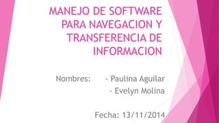 MANEJO DE SOFTWARE 
PARA NAVEGACION Y 
TRANSFERENCIA DE 
INFORMACION 
Nombres: - Paulina Aguilar 
- Evelyn Molina 
Fecha: 13/11/2014 
 