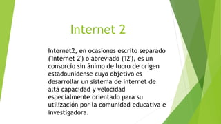 Internet 2
Internet2, en ocasiones escrito separado
('Internet 2') o abreviado ('I2'), es un
consorcio sin ánimo de lucro de origen
estadounidense cuyo objetivo es
desarrollar un sistema de internet de
alta capacidad y velocidad
especialmente orientado para su
utilización por la comunidad educativa e
investigadora.
 