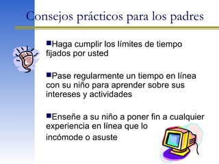Haga cumplir los límites de tiempo
fijados por usted
Pase regularmente un tiempo en línea
con su niño para aprender sobre sus
intereses y actividades
Enseñe a su niño a poner fin a cualquier
experiencia en línea que lo
incómode o asuste
Consejos prácticos para los padres
 