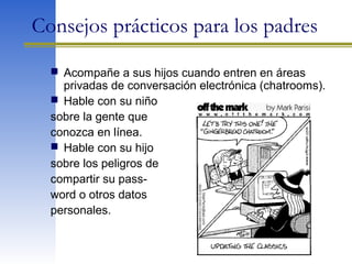 Consejos prácticos para los padres
 Acompañe a sus hijos cuando entren en áreas
privadas de conversación electrónica (chatrooms).
 Hable con su niño
sobre la gente que
conozca en línea.
 Hable con su hijo
sobre los peligros de
compartir su pass-
word o otros datos
personales.
 