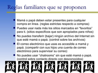 Reglas familiares que se proponen
 Mamá o papá deben estar presentes para cualquier
compra en linea. (reglas estrictas respecto a compras)
 Puedes usar nada más los sitios marcados en “favoritos”
para ti. (sitios especificos que son apropiados para niños)
 No puedes transferir (bajar) ningún archivo del Internet sin
que esté mamá o papá. (control sobre los archivos)
 El correo electrónico que usas es accesible a mamá y
papá. (compartir con sus hijos una cuenta de correo
electrónico para supervisar su correo)
 No puedes usar “chatrooms” sin que esté mamá o papá.
(control sobre contacto directo con desconocidos)
 