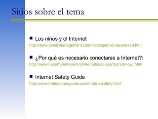 Sitios sobre el tema
 Los niños y el Internet
http://www.familymanagement.com/facts/spanish/apuntes59.html
 ¿Por qué es necesario conectarse a Internet?:
http://www.hacerfamilia.net/internet/articulo.asp?param=cyu.html
 Internet Safety Guide
http://www.theteachersguide.com/Internetsafety.html
 