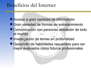 Beneficios del Internet
 Acceso a gran cantidad de información
 Gran variedad de formas de entretenimiento
 Comunicación con personas alrededor de todo
el mundo
 Investigación de temas en profundidad
 Desarrollo de habilidades requeridas para ser
mejor evaluados como futuros profesionales
 