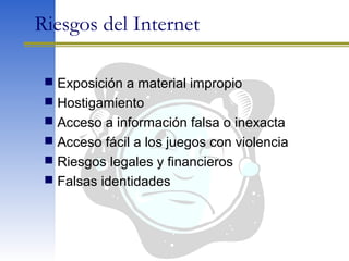 Riesgos del Internet
 Exposición a material impropio
 Hostigamiento
 Acceso a información falsa o inexacta
 Acceso fácil a los juegos con violencia
 Riesgos legales y financieros
 Falsas identidades
 