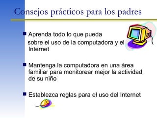 Consejos prácticos para los padres
 Aprenda todo lo que pueda
sobre el uso de la computadora y el
Internet
 Mantenga la computadora en una área
familiar para monitorear mejor la actividad
de su niño
 Establezca reglas para el uso del Internet
 