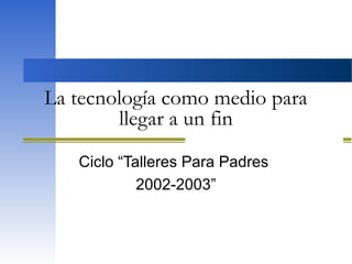 La tecnología como medio para
llegar a un fin
Ciclo “Talleres Para Padres
2002-2003”
 