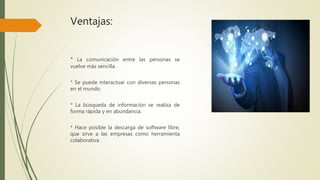 Ventajas:
* La comunicación entre las personas se
vuelve más sencilla.
* Se puede interactuar con diversas personas
en el mundo.
* La búsqueda de información se realiza de
forma rápida y en abundancia.
* Hace posible la descarga de software libre,
que sirve a las empresas como herramienta
colaborativa