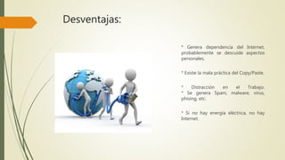 Desventajas:
* Genera dependencia del Internet,
probablemente se descuide aspectos
personales.
* Existe la mala práctica del Copy/Paste.
* Distracción en el Trabajo.
* Se genera Spam, malware, virus,
phising, etc.
* Si no hay energía eléctrica, no hay
Internet.